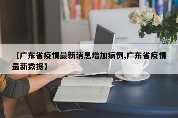 【广东省疫情最新消息增加病例,广东省疫情最新数据】