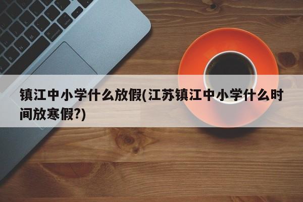 镇江中小学什么放假(江苏镇江中小学什么时间放寒假?)