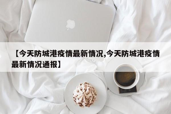 【今天防城港疫情最新情况,今天防城港疫情最新情况通报】