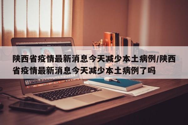 陕西省疫情最新消息今天减少本土病例/陕西省疫情最新消息今天减少本土病例了吗