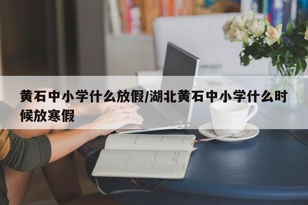 黄石中小学什么放假/湖北黄石中小学什么时候放寒假