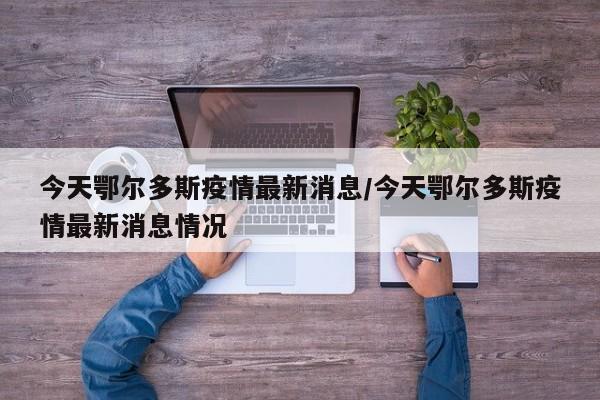 今天鄂尔多斯疫情最新消息/今天鄂尔多斯疫情最新消息情况