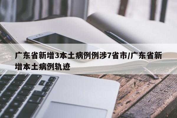 广东省新增3本土病例例涉7省市/广东省新增本土病例轨迹