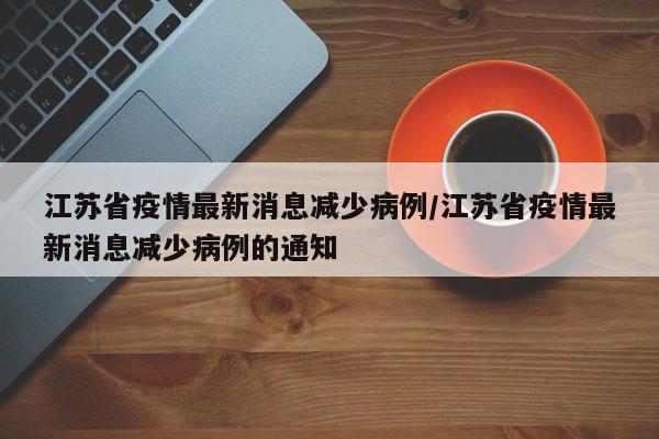 江苏省疫情最新消息减少病例/江苏省疫情最新消息减少病例的通知