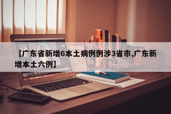 【广东省新增6本土病例例涉3省市,广东新增本土六例】