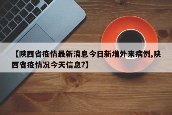 【陕西省疫情最新消息今日新增外来病例,陕西省疫情况今天信息?】