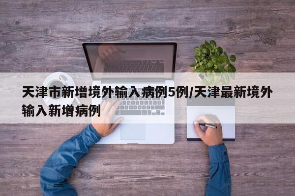 天津市新增境外输入病例5例/天津最新境外输入新增病例
