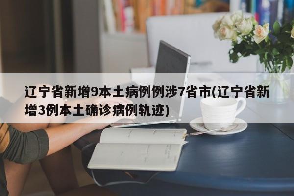 辽宁省新增9本土病例例涉7省市(辽宁省新增3例本土确诊病例轨迹)