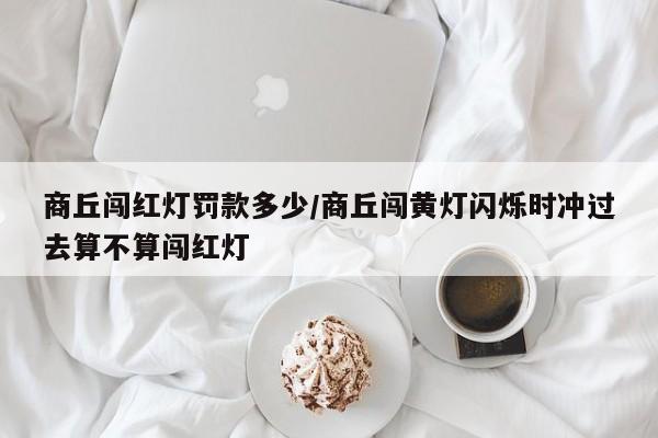 商丘闯红灯罚款多少/商丘闯黄灯闪烁时冲过去算不算闯红灯