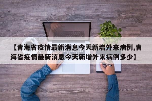 【青海省疫情最新消息今天新增外来病例,青海省疫情最新消息今天新增外来病例多少】