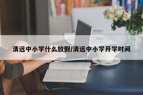 清远中小学什么放假/清远中小学开学时间