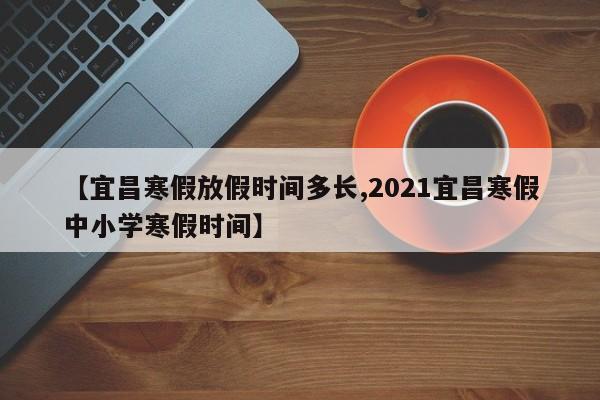【宜昌寒假放假时间多长,2021宜昌寒假中小学寒假时间】