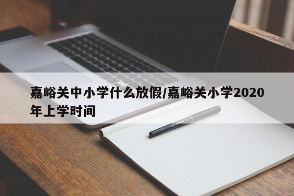 嘉峪关中小学什么放假/嘉峪关小学2020年上学时间