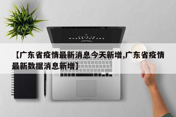 【广东省疫情最新消息今天新增,广东省疫情最新数据消息新增】