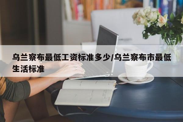 乌兰察布最低工资标准多少/乌兰察布市最低生活标准