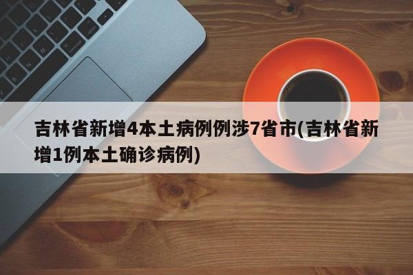 吉林省新增4本土病例例涉7省市(吉林省新增1例本土确诊病例)