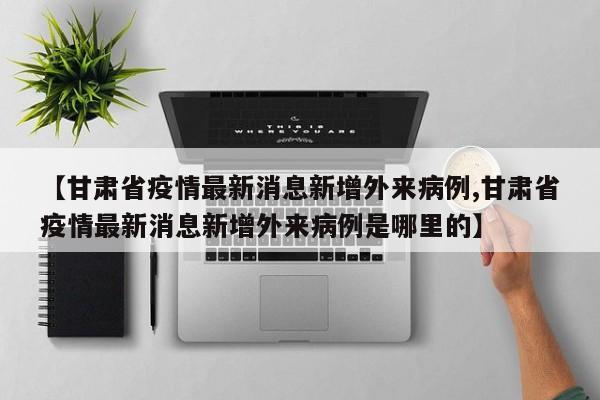 【甘肃省疫情最新消息新增外来病例,甘肃省疫情最新消息新增外来病例是哪里的】