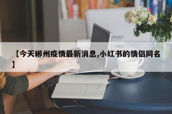 【今天郴州疫情最新消息,小红书的情侣网名】