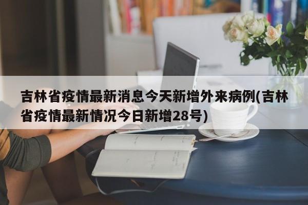 吉林省疫情最新消息今天新增外来病例(吉林省疫情最新情况今日新增28号)