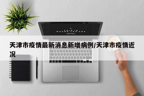 天津市疫情最新消息新增病例/天津市疫情近况
