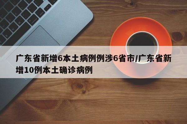 广东省新增6本土病例例涉6省市/广东省新增10例本土确诊病例