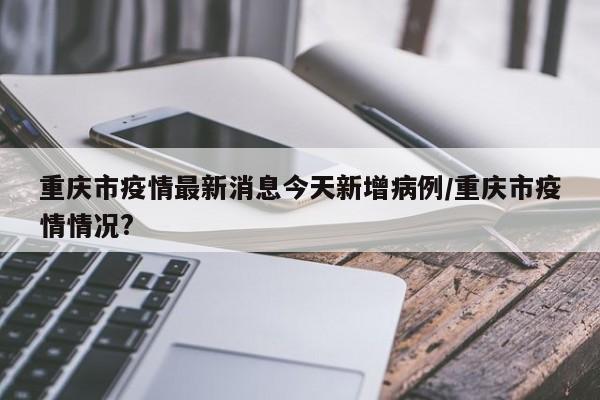 重庆市疫情最新消息今天新增病例/重庆市疫情情况?