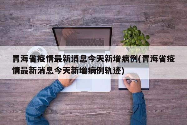 青海省疫情最新消息今天新增病例(青海省疫情最新消息今天新增病例轨迹)