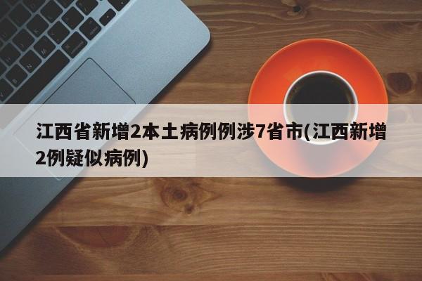 江西省新增2本土病例例涉7省市(江西新增2例疑似病例)