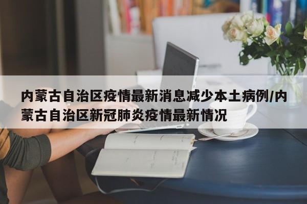 内蒙古自治区疫情最新消息减少本土病例/内蒙古自治区新冠肺炎疫情最新情况