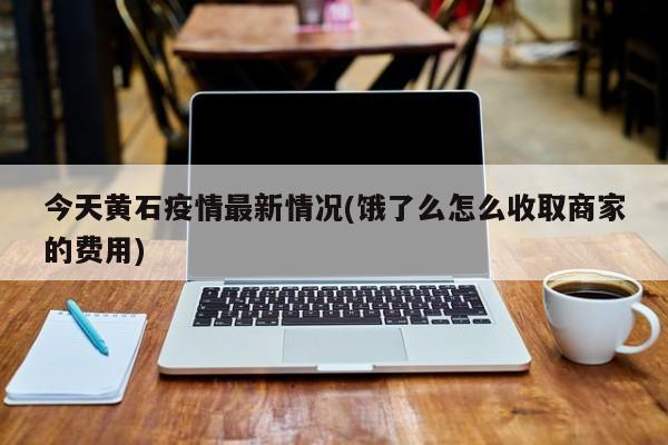 今天黄石疫情最新情况(饿了么怎么收取商家的费用)
