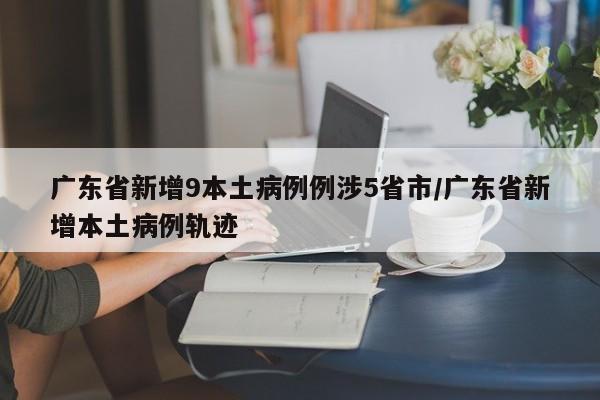 广东省新增9本土病例例涉5省市/广东省新增本土病例轨迹