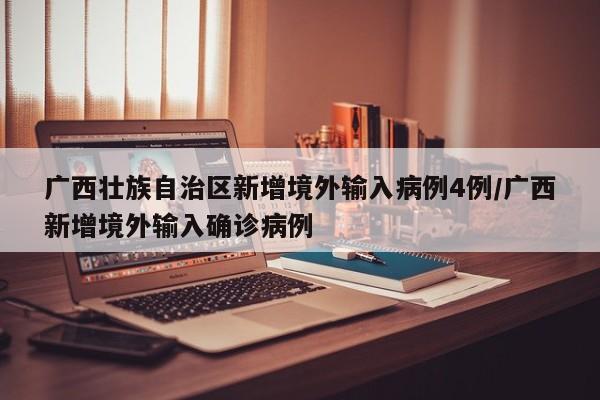 广西壮族自治区新增境外输入病例4例/广西新增境外输入确诊病例