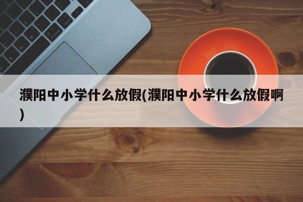 濮阳中小学什么放假(濮阳中小学什么放假啊)