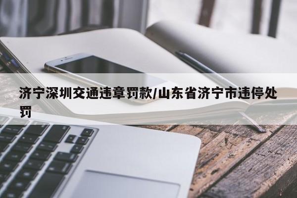 济宁深圳交通违章罚款/山东省济宁市违停处罚