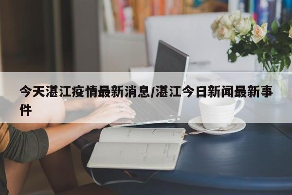今天湛江疫情最新消息/湛江今日新闻最新事件