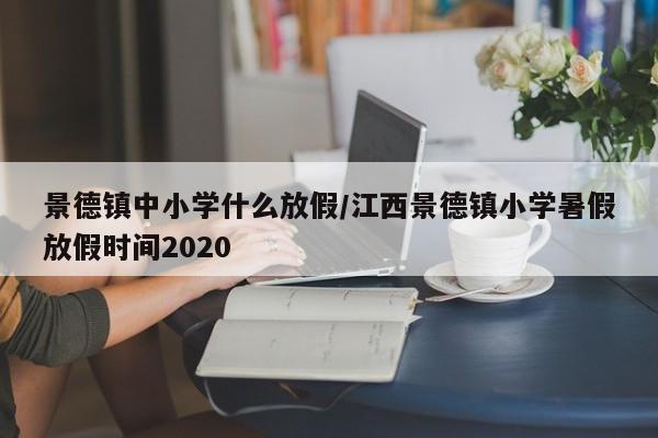 景德镇中小学什么放假/江西景德镇小学暑假放假时间2020