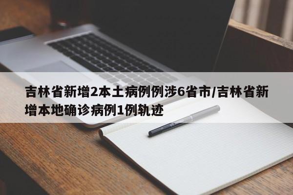 吉林省新增2本土病例例涉6省市/吉林省新增本地确诊病例1例轨迹