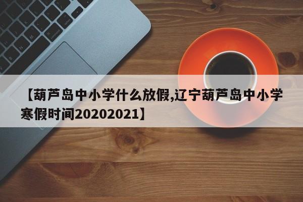 【葫芦岛中小学什么放假,辽宁葫芦岛中小学寒假时间20202021】