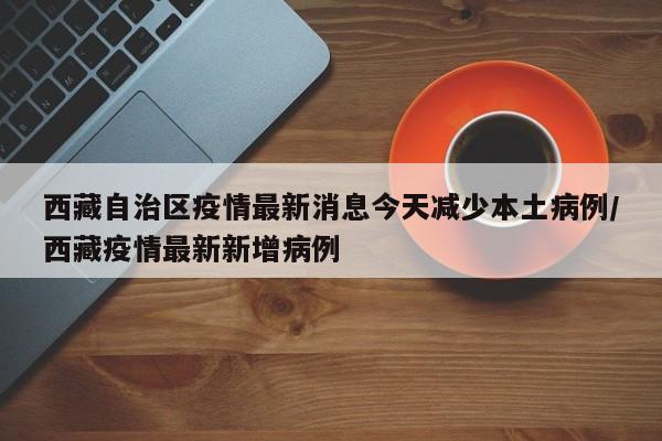 西藏自治区疫情最新消息今天减少本土病例/西藏疫情最新新增病例