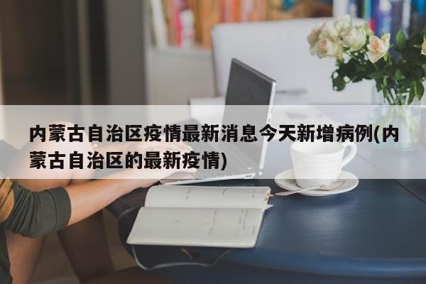 内蒙古自治区疫情最新消息今天新增病例(内蒙古自治区的最新疫情)