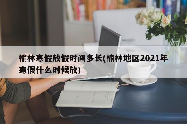 榆林寒假放假时间多长(榆林地区2021年寒假什么时候放)