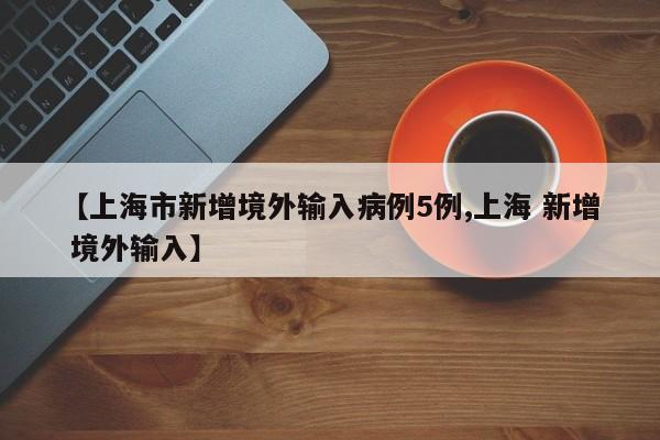【上海市新增境外输入病例5例,上海 新增 境外输入】