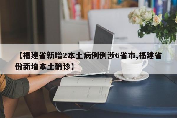 【福建省新增2本土病例例涉6省市,福建省份新增本土确诊】