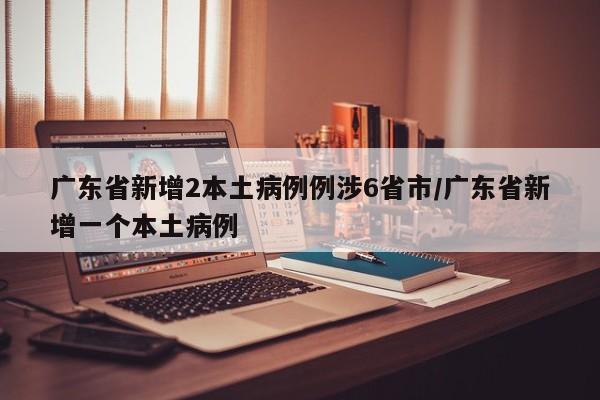广东省新增2本土病例例涉6省市/广东省新增一个本土病例