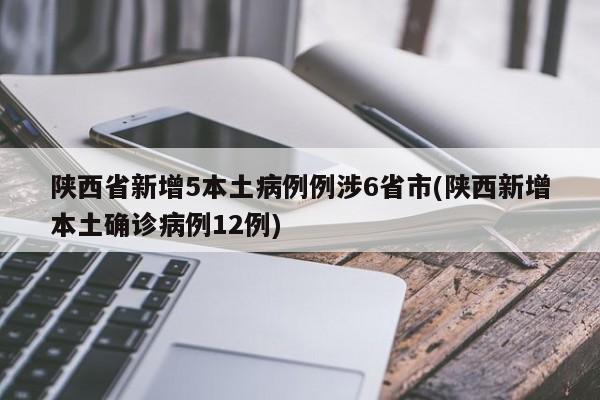 陕西省新增5本土病例例涉6省市(陕西新增本土确诊病例12例)