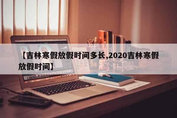 【吉林寒假放假时间多长,2020吉林寒假放假时间】
