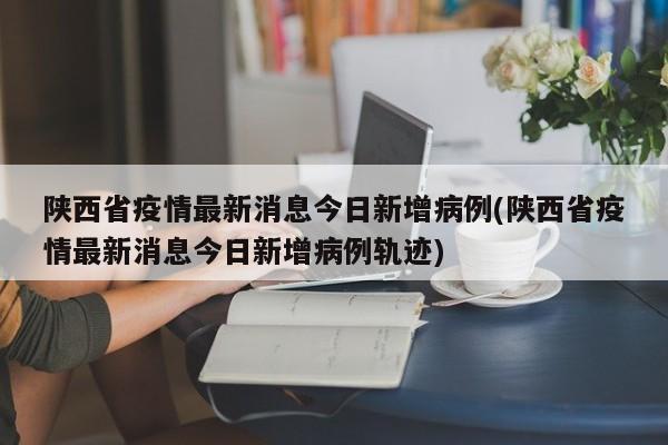 陕西省疫情最新消息今日新增病例(陕西省疫情最新消息今日新增病例轨迹)