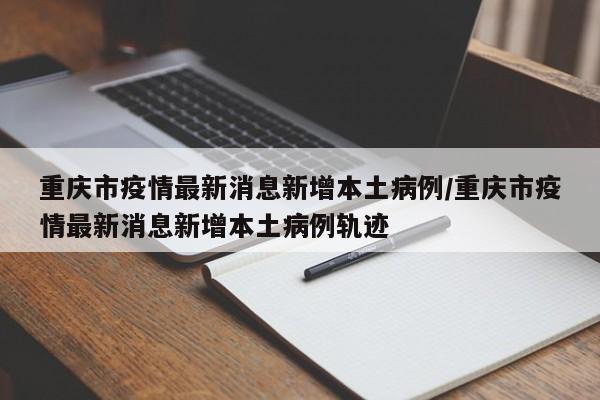 重庆市疫情最新消息新增本土病例/重庆市疫情最新消息新增本土病例轨迹