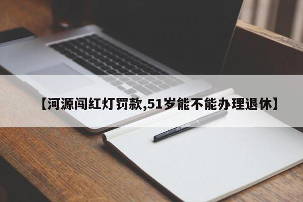 【河源闯红灯罚款,51岁能不能办理退休】