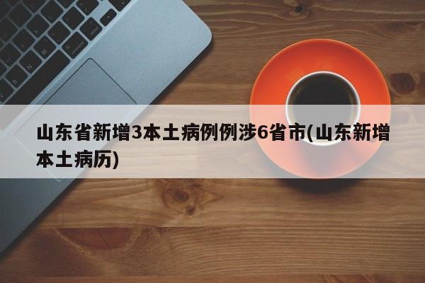 山东省新增3本土病例例涉6省市(山东新增本土病历)